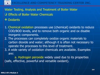 EXCELLENCE AND COMPETENCY TRAINING CENTER INC.
!
!
NMLC-EF1-Module 3
204
Water Testing, Analysis and Treatment of Boiler Water
❑ Effects of Boiler Water Chemicals
❖ Oxidants 
 
1. Chemical oxidation processes use (chemical) oxidants to reduce
COD/BOD levels, and to remove both organic and ox disable
inorganic components.
2. The processes can completely oxidize organic materials to
carbon dioxide and water; although it is often not necessary to
operate the processes to this level of treatment.
3. A wide variety of oxidation chemicals are available. Examples
are:
a. Hydrogen peroxide widely used due to its properties
(safe, effective, powerful and versatile oxidant).
 