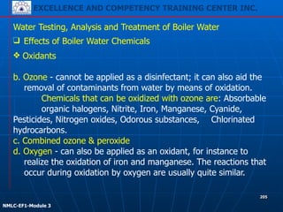 EXCELLENCE AND COMPETENCY TRAINING CENTER INC.
!
!
NMLC-EF1-Module 3
205
Water Testing, Analysis and Treatment of Boiler Water
❑ Effects of Boiler Water Chemicals
❖ Oxidants 
 
b. Ozone - cannot be applied as a disinfectant; it can also aid the
removal of contaminants from water by means of oxidation.
Chemicals that can be oxidized with ozone are: Absorbable
organic halogens, Nitrite, Iron, Manganese, Cyanide,
Pesticides, Nitrogen oxides, Odorous substances, Chlorinated
hydrocarbons. 
c. Combined ozone & peroxide
d. Oxygen - can also be applied as an oxidant, for instance to
realize the oxidation of iron and manganese. The reactions that
occur during oxidation by oxygen are usually quite similar.
 