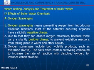 EXCELLENCE AND COMPETENCY TRAINING CENTER INC.
!
!
NMLC-EF1-Module 3
206
Water Testing, Analysis and Treatment of Boiler Water
❑ Effects of Boiler Water Chemicals
❖ Oxygen Scavengers
!
1. Oxygen scavenging means preventing oxygen from introducing
oxidation reactions. Most of the naturally occurring organics
have a slightly negative charge.
2. Due to that they can absorb oxygen molecules, because these
carry a slightly positive charge, to prevent oxidation reactions
from taking place in water and other liquids.
3. Oxygen scavengers include both volatile products, such as
hydrazine (N2H4). The salts often contain catalyzing compound
to increase the rate of reaction with dissolved oxygen, for
instance cobalt chloride.
 