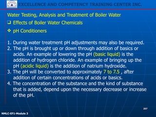 EXCELLENCE AND COMPETENCY TRAINING CENTER INC.
!
!
NMLC-EF1-Module 3
207
Water Testing, Analysis and Treatment of Boiler Water
❑ Effects of Boiler Water Chemicals
❖ pH Conditioners
!
1. During water treatment pH adjustments may also be required.
2. The pH is brought up or down through addition of basics or
acids. An example of lowering the pH (basic liquid) is the
addition of hydrogen chloride. An example of bringing up the
pH (acidic liquid) is the addition of natrium hydroxide.
3. The pH will be converted to approximately 7 to 7.5 , after
addition of certain concentrations of acids or basics.
4. The concentration of the substance and the kind of substance
that is added, depend upon the necessary decrease or increase
of the pH.
 