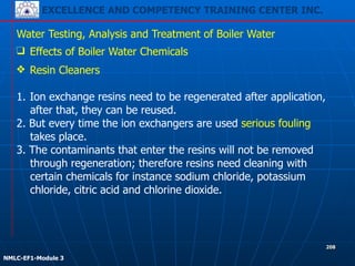 EXCELLENCE AND COMPETENCY TRAINING CENTER INC.
!
!
NMLC-EF1-Module 3
208
Water Testing, Analysis and Treatment of Boiler Water
❑ Effects of Boiler Water Chemicals
❖ Resin Cleaners
!
1. Ion exchange resins need to be regenerated after application,
after that, they can be reused.
2. But every time the ion exchangers are used serious fouling
takes place.
3. The contaminants that enter the resins will not be removed
through regeneration; therefore resins need cleaning with
certain chemicals for instance sodium chloride, potassium
chloride, citric acid and chlorine dioxide.
 