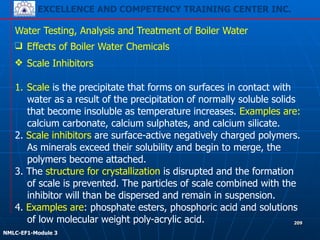 EXCELLENCE AND COMPETENCY TRAINING CENTER INC.
!
!
NMLC-EF1-Module 3
209
Water Testing, Analysis and Treatment of Boiler Water
❑ Effects of Boiler Water Chemicals
❖ Scale Inhibitors
!
1. Scale is the precipitate that forms on surfaces in contact with
water as a result of the precipitation of normally soluble solids
that become insoluble as temperature increases. Examples are:
calcium carbonate, calcium sulphates, and calcium silicate.
2. Scale inhibitors are surface-active negatively charged polymers.
As minerals exceed their solubility and begin to merge, the
polymers become attached.
3. The structure for crystallization is disrupted and the formation
of scale is prevented. The particles of scale combined with the
inhibitor will than be dispersed and remain in suspension.
4. Examples are: phosphate esters, phosphoric acid and solutions
of low molecular weight poly-acrylic acid.
 