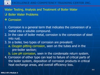 EXCELLENCE AND COMPETENCY TRAINING CENTER INC.
!
!
NMLC-EF1-Module 3
211
Water Testing, Analysis and Treatment of Boiler Water
❑ Boiler Water Problems
❖ Corrosion
!
1. Corrosion is a general term that indicates the conversion of a
metal into a soluble compound.
2. In the case of boiler metal, corrosion is the conversion of steel
into rust.
3. In a boiler, two types of corrosion are prevalent:
a. Oxygen pitting corrosion, seen on the tubes and in the
pre-boiler section;
b. Low pH corrosion, seen in the condensate return system.
4. Corrosion of either type can lead to failure of critical parts of
the boiler system, deposition of corrosion products in critical
heat exchange areas, and overall efficiency loss.
 