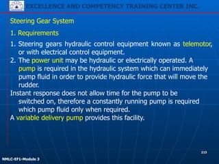 EXCELLENCE AND COMPETENCY TRAINING CENTER INC.
!
!
NMLC-EF1-Module 3
215
Steering Gear System
1. Steering gears hydraulic control equipment known as telemotor,
or with electrical control equipment.
2. The power unit may be hydraulic or electrically operated. A
pump is required in the hydraulic system which can immediately
pump fluid in order to provide hydraulic force that will move the
rudder.
Instant response does not allow time for the pump to be
switched on, therefore a constantly running pump is required
which pump fluid only when required.
A variable delivery pump provides this facility.
1. Requirements
 