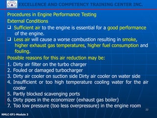EXCELLENCE AND COMPETENCY TRAINING CENTER INC.
!
!
NMLC-EF1-Module 3
Procedures in Engine Performance Testing
1. Dirty air filter on the turbo charger
2. Fouled or damaged turbocharger
3. Dirty air cooler on suction side Dirty air cooler on water side
4. Insufficient or too high temperature cooling water for the air
cooler
5. Partly blocked scavenging ports
6. Dirty pipes in the economizer (exhaust gas boiler)
7. Too low pressure (too less overpressure) in the engine room
External Conditions
❑ Sufficient air to the engine is essential for a good performance
of the engine.
❑ Less air will cause a worse combustion resulting in smoke,
higher exhaust gas temperatures, higher fuel consumption and
fouling.
Possible reasons for this air reduction may be:
22
 