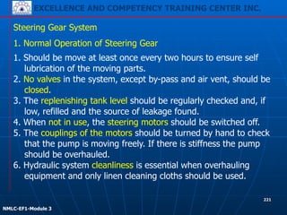 EXCELLENCE AND COMPETENCY TRAINING CENTER INC.
!
!
NMLC-EF1-Module 3
221
Steering Gear System
1. Normal Operation of Steering Gear
1. Should be move at least once every two hours to ensure self
lubrication of the moving parts.
2. No valves in the system, except by-pass and air vent, should be
closed.
3. The replenishing tank level should be regularly checked and, if
low, refilled and the source of leakage found.
4. When not in use, the steering motors should be switched off.
5. The couplings of the motors should be turned by hand to check
that the pump is moving freely. If there is stiffness the pump
should be overhauled.
6. Hydraulic system cleanliness is essential when overhauling
equipment and only linen cleaning cloths should be used.
 