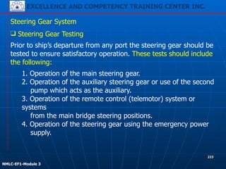EXCELLENCE AND COMPETENCY TRAINING CENTER INC.
!
!
NMLC-EF1-Module 3
223
Steering Gear System
❑ Steering Gear Testing
1. Operation of the main steering gear.
2. Operation of the auxiliary steering gear or use of the second
pump which acts as the auxiliary.
3. Operation of the remote control (telemotor) system or
systems
from the main bridge steering positions.
4. Operation of the steering gear using the emergency power
supply.
Prior to ship’s departure from any port the steering gear should be
tested to ensure satisfactory operation. These tests should include
the following:
 