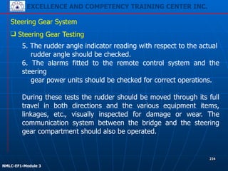 EXCELLENCE AND COMPETENCY TRAINING CENTER INC.
!
!
NMLC-EF1-Module 3
224
Steering Gear System
❑ Steering Gear Testing
5. The rudder angle indicator reading with respect to the actual
rudder angle should be checked.
6. The alarms fitted to the remote control system and the
steering
gear power units should be checked for correct operations.
!
During these tests the rudder should be moved through its full
travel in both directions and the various equipment items,
linkages, etc., visually inspected for damage or wear. The
communication system between the bridge and the steering
gear compartment should also be operated.
 