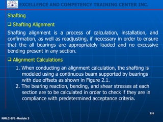 EXCELLENCE AND COMPETENCY TRAINING CENTER INC.
!
!
NMLC-EF1-Module 3
226
Shafting
❑ Shafting Alignment
Shafting alignment is a process of calculation, installation, and
confirmation, as well as readjusting, if necessary in order to ensure
that the all bearings are appropriately loaded and no excessive
bending present in any section.
❑ Alignment Calculations
1. When conducting an alignment calculation, the shafting is
modeled using a continuous beam supported by bearings
with due offsets as shown in Figure 2.1.
2. The bearing reaction, bending, and shear stresses at each
section are to be calculated in order to check if they are in
compliance with predetermined acceptance criteria.
 