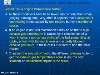 EXCELLENCE AND COMPETENCY TRAINING CENTER INC.
!
!
NMLC-EF1-Module 3
Procedures in Engine Performance Testing
❑ All these conditions have to be taken into consideration when
judging running data. Very often it appears that a deviation of
one reading is not caused by one reason, but by a number of
causes.
❑ Changing the amount of fuel to the different cylinders to try to
get the exhaust gas temperatures equal is not the best
solution; an unbalanced engine is the result.
❑ If an engine is not well maintained it may be so that a high
exhaust gas temperature is caused by a combination of a
worn injector, a not correct timing of the fuel pump, dirty air
cooler, a liner with too much wear and a partly blocked
exhaust gas boiler. In these cases it is hard to find the main
reason.
23
 