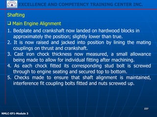 EXCELLENCE AND COMPETENCY TRAINING CENTER INC.
!
!
NMLC-EF1-Module 3
237
Shafting
❑ Main Engine Alignment
1. Bedplate and crankshaft now landed on hardwood blocks in
approximately the position; slightly lower than true.
2. It is now raised and jacked into position by lining the mating
couplings on thrust and crankshaft.
3. Cast iron chock thickness now measured, a small allowance
being made to allow for individual fitting after machining.
4. As each chock fitted its corresponding stud bolt is screwed
through to engine seating and secured top to bottom.
5. Checks made to ensure that shaft alignment is maintained,
interference fit coupling bolts fitted and nuts screwed up.
 
