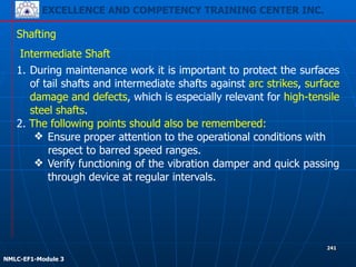 EXCELLENCE AND COMPETENCY TRAINING CENTER INC.
!
!
NMLC-EF1-Module 3
241
Shafting
Intermediate Shaft
1. During maintenance work it is important to protect the surfaces
of tail shafts and intermediate shafts against arc strikes, surface
damage and defects, which is especially relevant for high-tensile
steel shafts.
2. The following points should also be remembered:
❖ Ensure proper attention to the operational conditions with
respect to barred speed ranges.
❖ Verify functioning of the vibration damper and quick passing
through device at regular intervals.
 