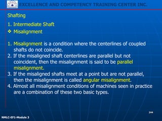 EXCELLENCE AND COMPETENCY TRAINING CENTER INC.
!
!
NMLC-EF1-Module 3
244
Shafting
1. Intermediate Shaft
❖ Misalignment
1. Misalignment is a condition where the centerlines of coupled
shafts do not coincide.
2. If the misaligned shaft centerlines are parallel but not
coincident, then the misalignment is said to be parallel
misalignment.
3. If the misaligned shafts meet at a point but are not parallel,
then the misalignment is called angular misalignment.
4. Almost all misalignment conditions of machines seen in practice
are a combination of these two basic types.
 