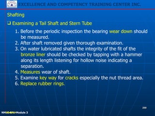 EXCELLENCE AND COMPETENCY TRAINING CENTER INC.
!
!
NMLC-EF1-Module 3
250
Shafting
❑ Examining a Tail Shaft and Stern Tube
1. Before the periodic inspection the bearing wear down should
be measured.
2. After shaft removed given thorough examination.
3. On water lubricated shafts the integrity of the fit of the
bronze liner should be checked by tapping with a hammer
along its length listening for hollow noise indicating a
separation.
4. Measures wear of shaft.
5. Examine key way for cracks especially the nut thread area.
6. Replace rubber rings.
!!Module 4
 