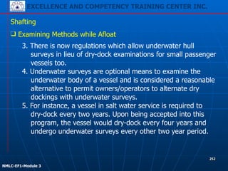 EXCELLENCE AND COMPETENCY TRAINING CENTER INC.
!
!
NMLC-EF1-Module 3
252
Shafting
❑ Examining Methods while Afloat
3. There is now regulations which allow underwater hull
surveys in lieu of dry-dock examinations for small passenger
vessels too.
4. Underwater surveys are optional means to examine the
underwater body of a vessel and is considered a reasonable
alternative to permit owners/operators to alternate dry
dockings with underwater surveys.
5. For instance, a vessel in salt water service is required to
dry-dock every two years. Upon being accepted into this
program, the vessel would dry-dock every four years and
undergo underwater surveys every other two year period.
 
