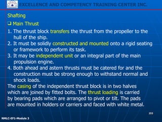 EXCELLENCE AND COMPETENCY TRAINING CENTER INC.
!
!
NMLC-EF1-Module 3
253
Shafting
❑ Main Thrust
1. The thrust block transfers the thrust from the propeller to the
hull of the ship.
2. It must be solidly constructed and mounted onto a rigid seating
or framework to perform its task.
3. It may be independent unit or an integral part of the main
propulsion engine.
4. Both ahead and astern thrusts must be catered for and the
construction must be strong enough to withstand normal and
shock loads.
The casing of the independent thrust block is in two halves
which are joined by fitted bolts. The thrust loading is carried
by bearing pads which are arranged to pivot or tilt. The pads
are mounted in holders or carriers and faced with white metal.
 