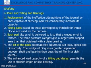 EXCELLENCE AND COMPETENCY TRAINING CENTER INC.
!
!
NMLC-EF1-Module 3
255
Shafting
❑ Plain and Tilting Pad Bearings
1. Replacement of the ineffective side portions of the journal by
pads capable of carrying load will considerably increase its
capacity.
2. Tilting pads based on those developed by Mitchell for thrust
blocks are used for the purpose.
3. Each pad tilts as oil is delivered to it so that a wedge or oil is
formed. The three pressure wedges give a larger total support
area than that obtained with a plain bearing.
4. The tilt of the pads automatically adjusts to suit load, speed and
oil viscosity. The wedge of oil gives a greater separation
between shaft and bearing than does the oil film in a plain
journal.
5. The enhanced load capacity of a tilting pad design permits the
use of shorter length or less bearing.
 