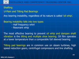 EXCELLENCE AND COMPETENCY TRAINING CENTER INC.
!
!
NMLC-EF1-Module 3
256
Shafting
❑ Plain and Tilting Pad Bearings
Any bearing instability, regardless of its nature is called 'oil whip'.
!
Bearing instability falls into two types
- Half frequency whirl
- Resonant whip
!
The most effective bearing to prevent oil whip and dampen shaft
vibration is the tilting and multiple shoe bearing. Oil film operates
at a lower temperature than a comparable full sleeved bearing.
!
Tilting pad bearings are in common use on steam turbines, high
speed reduction gears, centrifugal compressors and line shafting.
 
