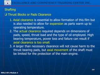 EXCELLENCE AND COMPETENCY TRAINING CENTER INC.
!
!
NMLC-EF1-Module 3
259
Shafting
❑ Thrust Blocks or Pads Clearance
1. Axial clearance is essential to allow formation of this film but
is also needed to allow for expansion as parts warm up to
operating temperature.
2. The actual clearance required depends on dimensions of
pads, speed, thrust load and the type of oil employed. High
bearing temperature, power loss and failure can result if
axial clearance is too small.
3. A larger than necessary clearance will not cause harm to the
thrust bearing pads, but axial movement of the shaft must
be limited for the protection of the main engine.
 