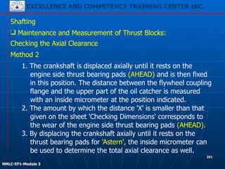 EXCELLENCE AND COMPETENCY TRAINING CENTER INC.
!
!
NMLC-EF1-Module 3
261
Shafting
❑ Maintenance and Measurement of Thrust Blocks:
Checking the Axial Clearance
1. The crankshaft is displaced axially until it rests on the
engine side thrust bearing pads (AHEAD) and is then fixed
in this position. The distance between the flywheel coupling
flange and the upper part of the oil catcher is measured
with an inside micrometer at the position indicated.
2. The amount by which the distance 'X' is smaller than that
given on the sheet 'Checking Dimensions' corresponds to
the wear of the engine side thrust bearing pads (AHEAD).
3. By displacing the crankshaft axially until it rests on the
thrust bearing pads for 'Astern', the inside micrometer can
be used to determine the total axial clearance as well.
Method 2
 