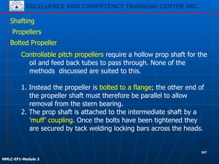 EXCELLENCE AND COMPETENCY TRAINING CENTER INC.
!
!
NMLC-EF1-Module 3
267
Shafting
Propellers
Bolted Propeller
Controllable pitch propellers require a hollow prop shaft for the
oil and feed back tubes to pass through. None of the
methods discussed are suited to this.
!
1. Instead the propeller is bolted to a flange; the other end of
the propeller shaft must therefore be parallel to allow
removal from the stern bearing.
2. The prop shaft is attached to the intermediate shaft by a
'muff' coupling. Once the bolts have been tightened they
are secured by tack welding locking bars across the heads.
 