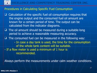 EXCELLENCE AND COMPETENCY TRAINING CENTER INC.
!
!
NMLC-EF1-Module 3
Procedures in Calculating Specific Fuel Consumption
- If a flow meter is used a minimum of 1 hour is
recommended.
❑ Calculation of the specific fuel oil consumption requires that
the engine output and the consumed fuel oil amount are
known for a certain period of time. The output can be
calculated from the indicator diagrams.
❑ The oil amount should be measured during a suitable long
period to achieve a reasonable measuring accuracy.
❑ The consumed fuel can be measured in the following way:
- In case a day tank is used, the time for the consumption
of the whole tank content will be suitable.
Always perform the measurements under calm weather conditions.
27
 