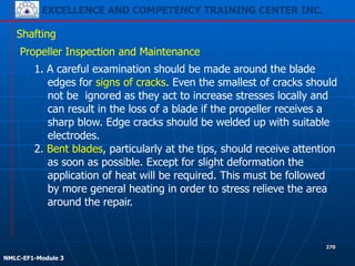 EXCELLENCE AND COMPETENCY TRAINING CENTER INC.
!
!
NMLC-EF1-Module 3
270
Shafting
Propeller Inspection and Maintenance
1. A careful examination should be made around the blade
edges for signs of cracks. Even the smallest of cracks should
not be ignored as they act to increase stresses locally and
can result in the loss of a blade if the propeller receives a
sharp blow. Edge cracks should be welded up with suitable
electrodes.
2. Bent blades, particularly at the tips, should receive attention
as soon as possible. Except for slight deformation the
application of heat will be required. This must be followed
by more general heating in order to stress relieve the area
around the repair.
 