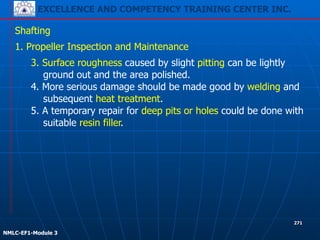 EXCELLENCE AND COMPETENCY TRAINING CENTER INC.
!
!
NMLC-EF1-Module 3
271
Shafting
1. Propeller Inspection and Maintenance
3. Surface roughness caused by slight pitting can be lightly
ground out and the area polished.
4. More serious damage should be made good by welding and
subsequent heat treatment.
5. A temporary repair for deep pits or holes could be done with
suitable resin filler.
 