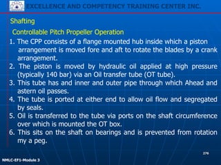 EXCELLENCE AND COMPETENCY TRAINING CENTER INC.
!
!
NMLC-EF1-Module 3
276
Shafting
Controllable Pitch Propeller Operation
1. The CPP consists of a flange mounted hub inside which a piston
arrangement is moved fore and aft to rotate the blades by a crank
arrangement.
2. The piston is moved by hydraulic oil applied at high pressure
(typically 140 bar) via an Oil transfer tube (OT tube).
3. This tube has and inner and outer pipe through which Ahead and
astern oil passes.
4. The tube is ported at either end to allow oil flow and segregated
by seals.
5. Oil is transferred to the tube via ports on the shaft circumference
over which is mounted the OT box.
6. This sits on the shaft on bearings and is prevented from rotation
my a peg.
 