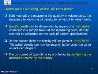 EXCELLENCE AND COMPETENCY TRAINING CENTER INC.
!
!
NMLC-EF1-Module 3
Procedures in Calculating Specific Fuel Consumption
❑ On the bunker sheet the density will be given at 15 °C/60 °F.
The actual density can now be determined by using the curve
on included diagram.
❑ Both methods are measuring the quantity in volume units, it is
necessary to know the oil density to convert it to weight units.
❑ Specific gravity can be determined by means of a hydrometer
immersed in a sample taken at the measuring point, density
can also be calculated on the basis of bunker specifications.
❑ The consumed oil quantity in kg is obtained by multiplying the
measured volume by the density.
28
 