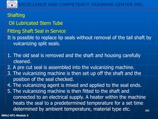 EXCELLENCE AND COMPETENCY TRAINING CENTER INC.
!
!
NMLC-EF1-Module 3
282
Shafting
Oil Lubricated Stern Tube
Fitting Shaft Seal in Service
It is possible to replace lip seals without removal of the tail shaft by
vulcanizing split seals.
1. The old seal is removed and the shaft and housing carefully
cleaned.
2. A pre cut seal is assembled into the vulcanizing machine.
3. The vulcanizing machine is then set up off the shaft and the
position of the seal checked.
4. The vulcanizing agent is mixed and applied to the seal ends.
5. The vulcanizing machine is then fitted to the shaft and
connected to an electrical supply. A heater within the machine
heats the seal to a predetermined temperature for a set time
determined by ambient temperature, material type etc.
 