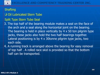 EXCELLENCE AND COMPETENCY TRAINING CENTER INC.
!
!
NMLC-EF1-Module 3
285
Shafting
❑ Oil Lubricated Stern Tube
Split Type Stern Tube Seal
3. The top half of the bearing module makes a seal on the face of
the arch and a seal along the horizontal joint on the bearing.
The bearing is held in place vertically by 4 x 50 ton pilgrim type
jacks, these jacks also hold the two half bearings together.
Lateral positioning is by 4 x 30tonne pilgrim type jacks, two
each side.
4. A running track is arranged above the bearing for easy removal
of top half . A rolled race skid is provided so that the bottom
half can be transported.
 