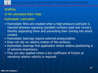 EXCELLENCE AND COMPETENCY TRAINING CENTER INC.
!
!
NMLC-EF1-Module 3
287
Shafting
❑ Oil Lubricated Stern Tube
Hydrostatic Lubrication
▪ Hydrostatic films are created when a high-pressure lubricant is
injected between opposing (parallel) surfaces (pad and runner),
thereby separating them and preventing their coming into direct
contact.
▪ Hydrostatic bearings require external pressurization.
▪ Does not rely on relative motion of the surfaces.
▪ Hydrostatic bearings find application where relative positioning is
of extreme importance.
▪ They are also applied where a low coefficient of friction at
vanishing relative velocity is required.
 
