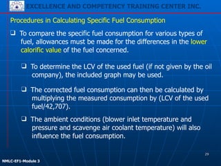 EXCELLENCE AND COMPETENCY TRAINING CENTER INC.
!
!
NMLC-EF1-Module 3
Procedures in Calculating Specific Fuel Consumption
❑ To determine the LCV of the used fuel (if not given by the oil
company), the included graph may be used.
❑ The corrected fuel consumption can then be calculated by
multiplying the measured consumption by (LCV of the used
fuel/42,707).
❑ The ambient conditions (blower inlet temperature and
pressure and scavenge air coolant temperature) will also
influence the fuel consumption.
❑ To compare the specific fuel consumption for various types of
fuel, allowances must be made for the differences in the lower
calorific value of the fuel concerned.
29
 