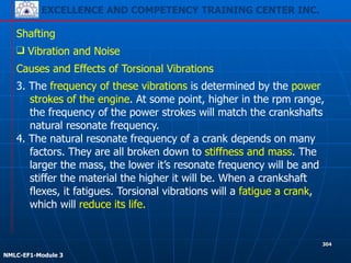 EXCELLENCE AND COMPETENCY TRAINING CENTER INC.
!
!
NMLC-EF1-Module 3
304
Shafting
❑ Vibration and Noise
Causes and Effects of Torsional Vibrations
3. The frequency of these vibrations is determined by the power
strokes of the engine. At some point, higher in the rpm range,
the frequency of the power strokes will match the crankshafts
natural resonate frequency.
4. The natural resonate frequency of a crank depends on many
factors. They are all broken down to stiffness and mass. The
larger the mass, the lower it’s resonate frequency will be and
stiffer the material the higher it will be. When a crankshaft
flexes, it fatigues. Torsional vibrations will a fatigue a crank,
which will reduce its life.
 