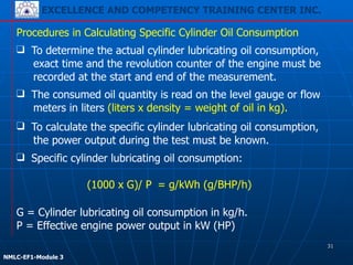 EXCELLENCE AND COMPETENCY TRAINING CENTER INC.
!
!
NMLC-EF1-Module 3
Procedures in Calculating Specific Cylinder Oil Consumption
❑ Specific cylinder lubricating oil consumption:
!
(1000 x G)/ P = g/kWh (g/BHP/h)
❑ To determine the actual cylinder lubricating oil consumption,
exact time and the revolution counter of the engine must be
recorded at the start and end of the measurement.
❑ The consumed oil quantity is read on the level gauge or flow
meters in liters (liters x density = weight of oil in kg).
❑ To calculate the specific cylinder lubricating oil consumption,
the power output during the test must be known.
G = Cylinder lubricating oil consumption in kg/h.
P = Effective engine power output in kW (HP)
31
 