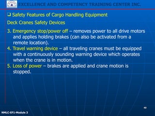 EXCELLENCE AND COMPETENCY TRAINING CENTER INC.
!
!
NMLC-EF1-Module 3
40
❑ Safety Features of Cargo Handling Equipment
3. Emergency stop/power off – removes power to all drive motors
and applies holding brakes (can also be activated from a
remote location).
4. Travel warning device – all traveling cranes must be equipped
with a continuously sounding warning device which operates
when the crane is in motion.
5. Loss of power – brakes are applied and crane motion is
stopped.
Deck Cranes Safety Devices
 