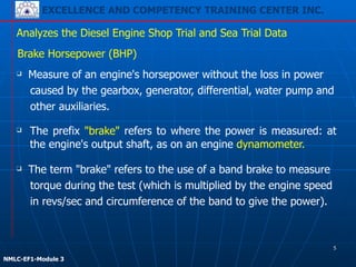 EXCELLENCE AND COMPETENCY TRAINING CENTER INC.
!
!
NMLC-EF1-Module 3
❑ The prefix "brake" refers to where the power is measured: at
the engine's output shaft, as on an engine dynamometer.
Analyzes the Diesel Engine Shop Trial and Sea Trial Data
Brake Horsepower (BHP)
❑ Measure of an engine's horsepower without the loss in power
caused by the gearbox, generator, differential, water pump and
other auxiliaries.
❑ The term "brake" refers to the use of a band brake to measure
torque during the test (which is multiplied by the engine speed
in revs/sec and circumference of the band to give the power).
5
 