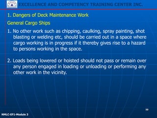 EXCELLENCE AND COMPETENCY TRAINING CENTER INC.
!
!
NMLC-EF1-Module 3
50
1. Dangers of Deck Maintenance Work
General Cargo Ships
1. No other work such as chipping, caulking, spray painting, shot
blasting or welding etc, should be carried out in a space where
cargo working is in progress if it thereby gives rise to a hazard
to persons working in the space.
!
2. Loads being lowered or hoisted should not pass or remain over
any person engaged in loading or unloading or performing any
other work in the vicinity.
 