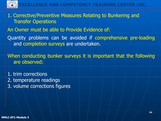 EXCELLENCE AND COMPETENCY TRAINING CENTER INC.
!
!
NMLC-EF1-Module 3
54
1. Corrective/Preventive Measures Relating to Bunkering and
Transfer Operations
An Owner must be able to Provide Evidence of:
Quantity problems can be avoided if comprehensive pre-loading
and completion surveys are undertaken.
!
When conducting bunker surveys it is important that the following
are observed:
!
1. trim corrections
2. temperature readings
3. volume corrections figures
 
