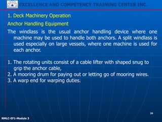 EXCELLENCE AND COMPETENCY TRAINING CENTER INC.
!
!
NMLC-EF1-Module 3
59
1. Deck Machinery Operation
Anchor Handling Equipment
The windlass is the usual anchor handling device where one
machine may be used to handle both anchors. A split windlass is
used especially on large vessels, where one machine is used for
each anchor.
!
1. The rotating units consist of a cable lifter with shaped snug to
grip the anchor cable,
2. A mooring drum for paying out or letting go of mooring wires.
3. A warp end for warping duties.
 