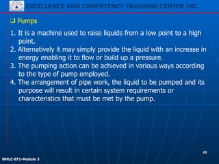EXCELLENCE AND COMPETENCY TRAINING CENTER INC.
!
!
NMLC-EF1-Module 3
65
❑ Pumps
1. It is a machine used to raise liquids from a low point to a high
point.
2. Alternatively it may simply provide the liquid with an increase in
energy enabling it to flow or build up a pressure.
3. The pumping action can be achieved in various ways according
to the type of pump employed.
4. The arrangement of pipe work, the liquid to be pumped and its
purpose will result in certain system requirements or
characteristics that must be met by the pump.
 