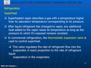 EXCELLENCE AND COMPETENCY TRAINING CENTER INC.
!
!
NMLC-EF1-Module 3
Refrigeration
Superheat
❑ Superheated vapor describes a gas with a temperature higher
than its saturation temperature corresponding to its pressure.
❑ After liquid refrigerant has changed to vapor, any additional
heat added to the vapor raises its temperature as long as the
pressure to which it's exposed remains constant.
❑ In commercial refrigeration, the thermostatic expansion valve is
used to control superheat.
❑ This valve regulates the rate of refrigerant flow into the
evaporator in exact proportion to the rate of refrigerant
liquid
evaporation in the evaporator.
78
 