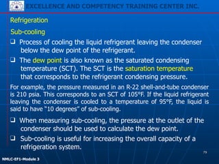 EXCELLENCE AND COMPETENCY TRAINING CENTER INC.
!
!
NMLC-EF1-Module 3
Refrigeration
Sub-cooling
❑ Sub-cooling is useful for increasing the overall capacity of a
refrigeration system.
❑ Process of cooling the liquid refrigerant leaving the condenser
below the dew point of the refrigerant.
❑ The dew point is also known as the saturated condensing
temperature (SCT). The SCT is the saturation temperature
that corresponds to the refrigerant condensing pressure.
For example, the pressure measured in an R-22 shell-and-tube condenser
is 210 psia. This corresponds to an SCT of 105°F. If the liquid refrigerant
leaving the condenser is cooled to a temperature of 95°F, the liquid is
said to have “10 degrees” of sub-cooling.
❑ When measuring sub-cooling, the pressure at the outlet of the
condenser should be used to calculate the dew point.
79
 
