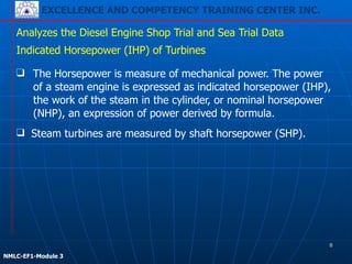 EXCELLENCE AND COMPETENCY TRAINING CENTER INC.
!
!
NMLC-EF1-Module 3
❑ The Horsepower is measure of mechanical power. The power
of a steam engine is expressed as indicated horsepower (IHP),
the work of the steam in the cylinder, or nominal horsepower
(NHP), an expression of power derived by formula.
Analyzes the Diesel Engine Shop Trial and Sea Trial Data
Indicated Horsepower (IHP) of Turbines
❑ Steam turbines are measured by shaft horsepower (SHP).
8
 