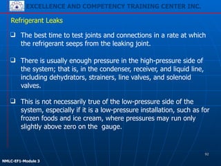 EXCELLENCE AND COMPETENCY TRAINING CENTER INC.
!
!
NMLC-EF1-Module 3
❑ There is usually enough pressure in the high-pressure side of
the system; that is, in the condenser, receiver, and liquid line,
including dehydrators, strainers, line valves, and solenoid
valves.
Refrigerant Leaks
❑ The best time to test joints and connections in a rate at which
the refrigerant seeps from the leaking joint.
❑ This is not necessarily true of the low-pressure side of the
system, especially if it is a low-pressure installation, such as for
frozen foods and ice cream, where pressures may run only
slightly above zero on the gauge.
92
 