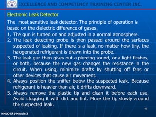 EXCELLENCE AND COMPETENCY TRAINING CENTER INC.
!
!
NMLC-EF1-Module 3
1. The gun is turned on and adjusted in a normal atmosphere.
2. The leak detecting probe is then passed around the surfaces
suspected of leaking. If there is a leak, no matter how tiny, the
halogenated refrigerant is drawn into the probe.
3. The leak gun then gives out a piercing sound, or a light flashes,
or both, because the new gas changes the resistance in the
circuit. When using, minimize drafts by shutting off fans or
other devices that cause air movement.
4. Always position the sniffer below the suspected leak. Because
refrigerant is heavier than air, it drifts downward.
5. Always remove the plastic tip and clean it before each use.
Avoid clogging it with dirt and lint. Move the tip slowly around
the suspected leak.
Electronic Leak Detector
The most sensitive leak detector. The principle of operation is
based on the dielectric difference of gases.
95
 