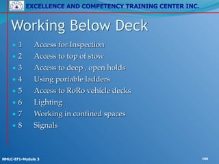 EXCELLENCE AND COMPETENCY TRAINING CENTER INC.
!
!
NMLC-EF1-Module 3 100
• 1! Access for Inspection!
• 2! Access to top of stow!
• 3! Access to deep , open holds!
• 4! Using portable ladders!
• 5! Access to RoRo vehicle decks!
• 6! Lighting!
• 7! Working in confined spaces!
• 8! Signals
Working Below Deck
 
