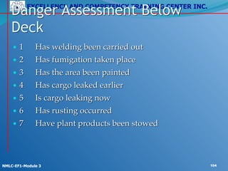 EXCELLENCE AND COMPETENCY TRAINING CENTER INC.
!
!
NMLC-EF1-Module 3 104
• 1! Has welding been carried out!
• 2! Has fumigation taken place !
• 3! Has the area been painted!
• 4! Has cargo leaked earlier!
• 5! Is cargo leaking now!
• 6! Has rusting occurred!
• 7! Have plant products been stowed
Danger Assessment Below
Deck
 