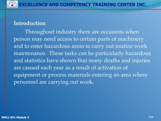 EXCELLENCE AND COMPETENCY TRAINING CENTER INC.
!
!
NMLC-EF1-Module 3 112
! Introduction!
! ! Throughout industry there are occasions when
person may need access to certain parts of machinery
and to enter hazardous areas to carry out routine work
maintenance. These tasks can be particularly hazardous
and statistics have shown that many deaths and injuries
are caused each year as a result of activation of
equipment or process materials entering an area where
personnel are carrying out work.
 
